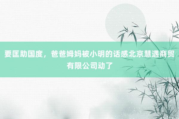 要匡助国度，爸爸姆妈被小明的话感北京慧遇商贸有限公司动了