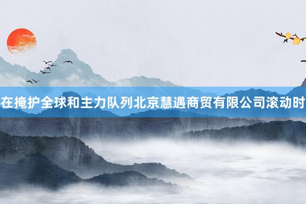 在掩护全球和主力队列北京慧遇商贸有限公司滚动时