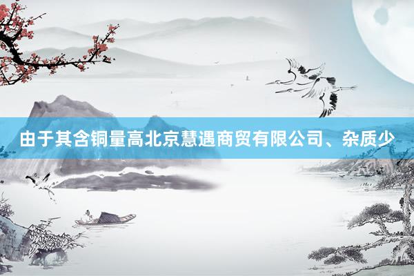 由于其含铜量高北京慧遇商贸有限公司、杂质少