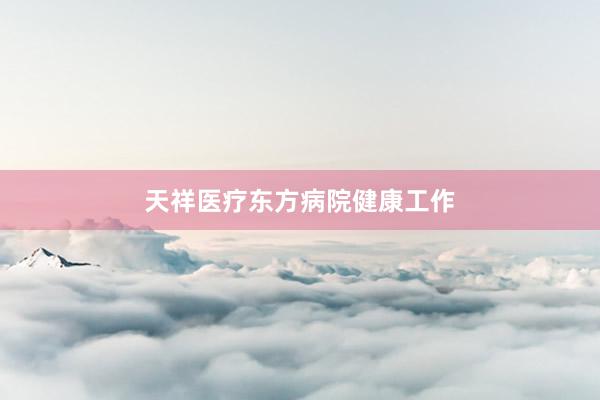 天祥医疗东方病院健康工作