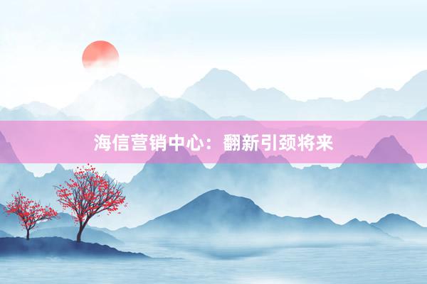 海信营销中心：翻新引颈将来